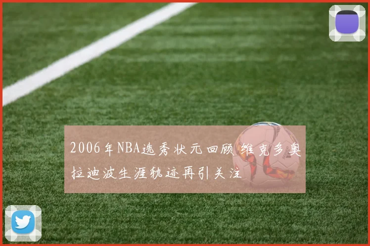 2006年NBA选秀状元回顾 维克多奥拉迪波生涯轨迹再引关注