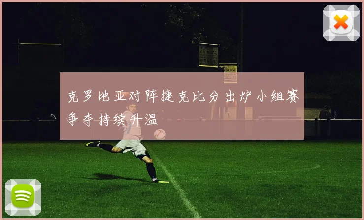 克罗地亚对阵捷克比分出炉小组赛争夺持续升温
