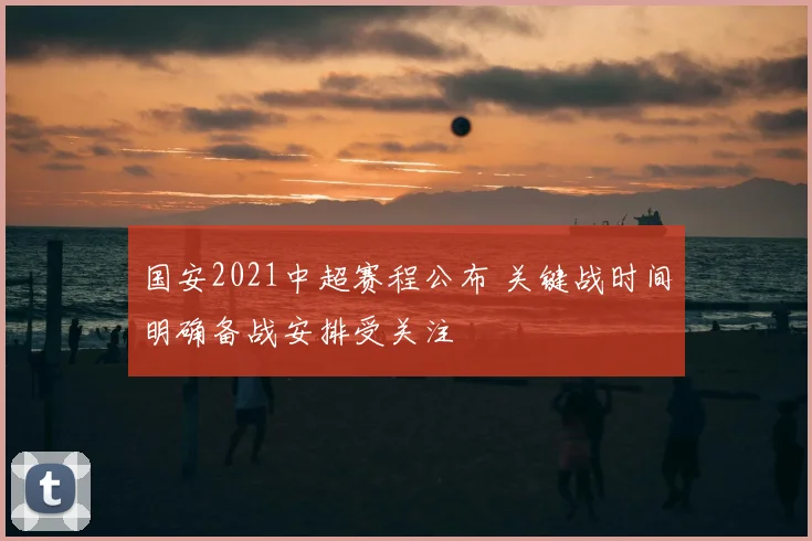 国安2021中超赛程公布 关键战时间明确备战安排受关注