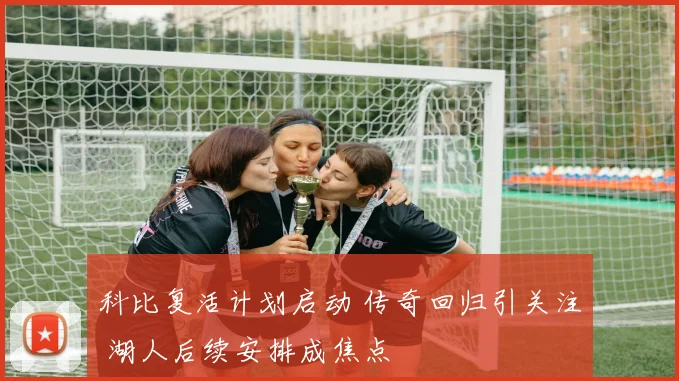 科比复活计划启动 传奇回归引关注 湖人后续安排成焦点