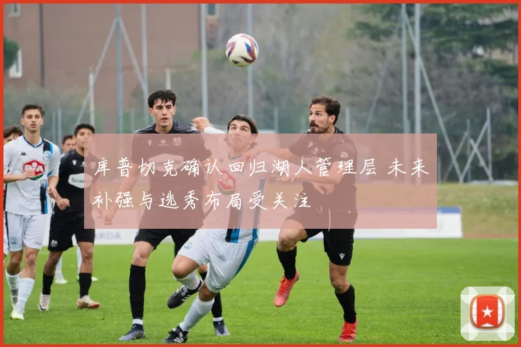 库普切克确认回归湖人管理层 未来补强与选秀布局受关注