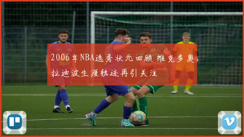 2006年NBA选秀状元回顾 维克多奥拉迪波生涯轨迹再引关注