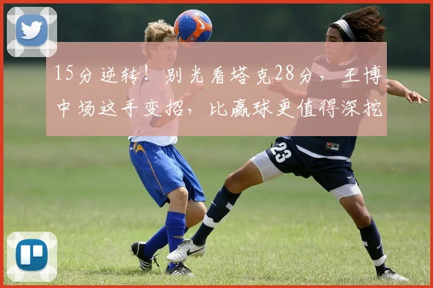 15分逆转!别光看塔克28分,王博中场这手变招,比赢球更值得深挖