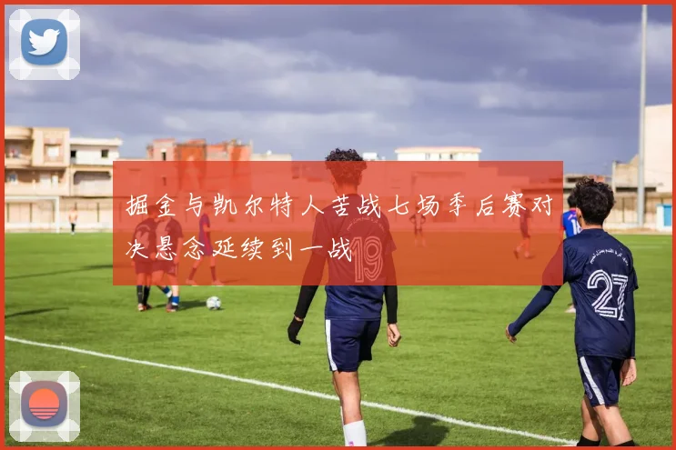掘金与凯尔特人苦战七场季后赛对决悬念延续到一战