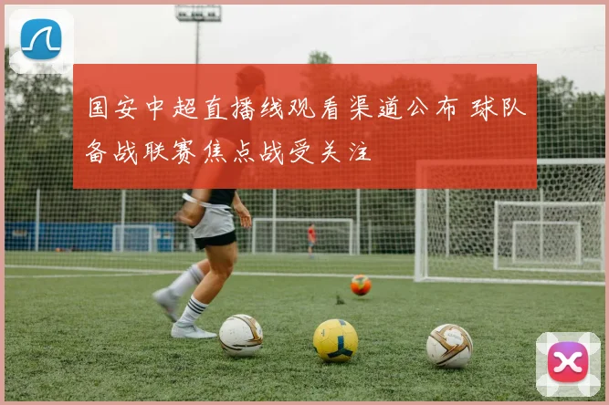 国安中超直播线观看渠道公布 球队备战联赛焦点战受关注