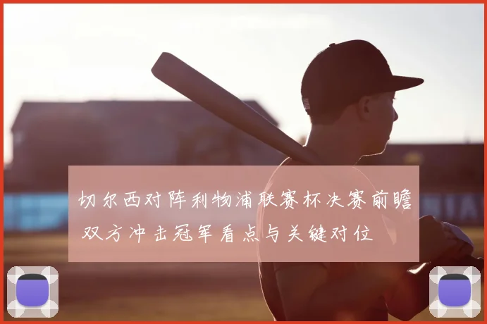 切尔西对阵利物浦联赛杯决赛前瞻 双方冲击冠军看点与关键对位