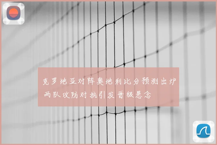 克罗地亚对阵奥地利比分预测出炉 两队攻防对抗引发晋级悬念