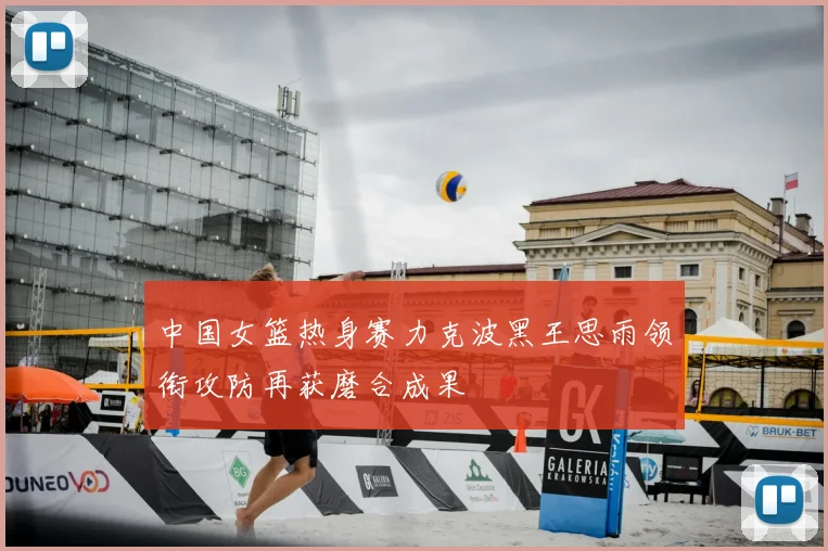 中国女篮热身赛力克波黑王思雨领衔攻防再获磨合成果