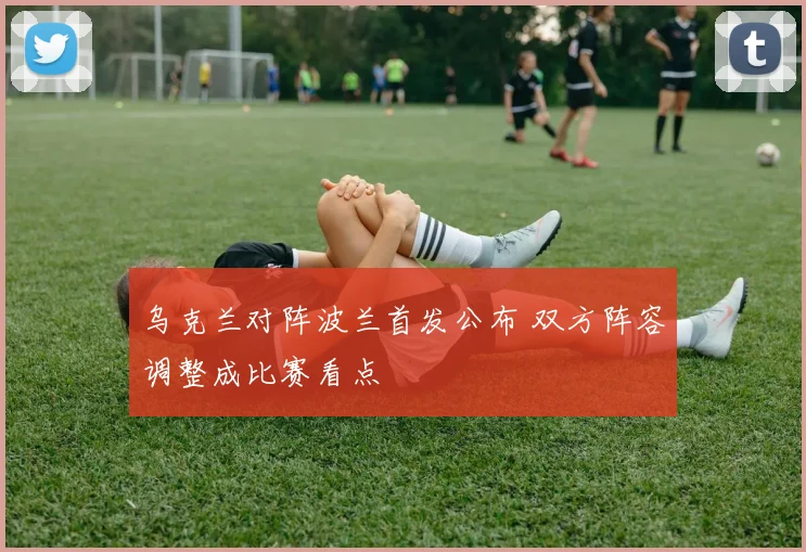 乌克兰对阵波兰首发公布 双方阵容调整成比赛看点
