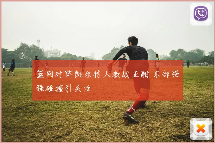 篮网对阵凯尔特人激战正酣 东部强强碰撞引关注