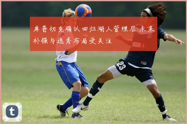 库普切克确认回归湖人管理层 未来补强与选秀布局受关注