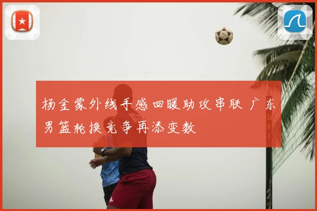 杨金蒙外线手感回暖助攻串联 广东男篮轮换竞争再添变数