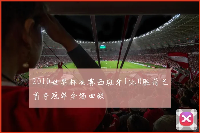 2010世界杯决赛西班牙1比0胜荷兰首夺冠军全场回顾