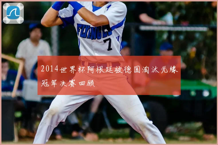 2014世界杯阿根廷被德国淘汰无缘冠军决赛回顾