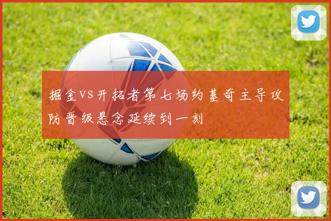 掘金vs开拓者第七场约基奇主导攻防晋级悬念延续到一刻