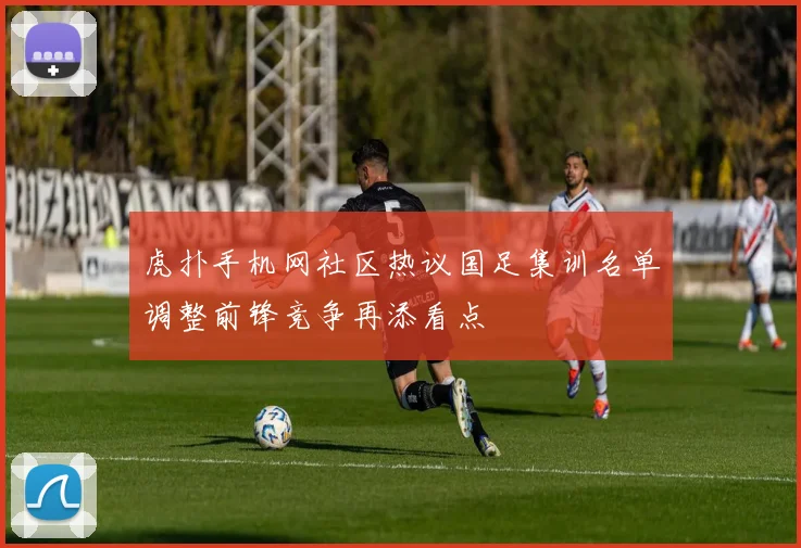 虎扑手机网社区热议国足集训名单调整前锋竞争再添看点